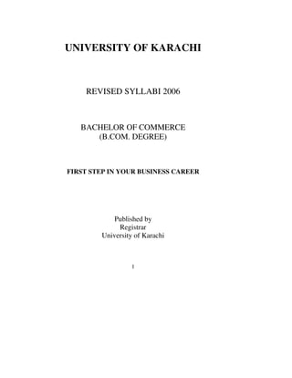 1
UNIVERSITY OF KARACHI
REVISED SYLLABI 2006
BACHELOR OF COMMERCE
(B.COM. DEGREE)
FIRST STEP IN YOUR BUSINESS CAREER
Published by
Registrar
University of Karachi
 