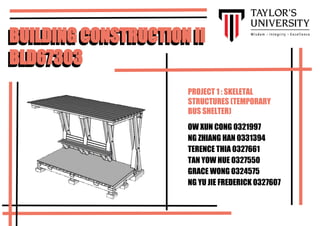 BUILDING CONSTRUCTION II
BLD67303
BUILDING CONSTRUCTION II
BLD67303
OW XUN CONG 0321997
NG ZHIANG HAN 0331394
TERENCE THIA 0327661
TAN YOW HUE 0327550
GRACE WONG 0324575
NG YU JIE FREDERICK 0327607
PROJECT 1 : SKELETAL
STRUCTURES (TEMPORARY
BUS SHELTER)
 