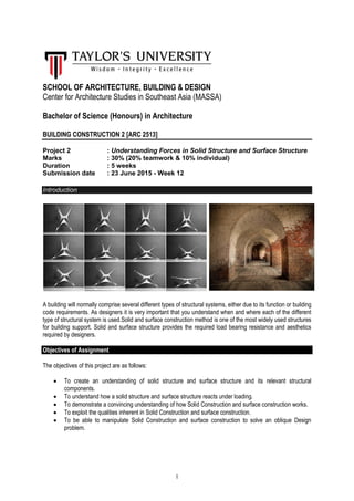 1
SCHOOL OF ARCHITECTURE, BUILDING & DESIGN
Center for Architecture Studies in Southeast Asia (MASSA)
Bachelor of Science (Honours) in Architecture
BUILDING CONSTRUCTION 2 [ARC 2513]
Project 2 : Understanding Forces in Solid Structure and Surface Structure
Marks : 30% (20% teamwork & 10% individual)
Duration : 5 weeks
Submission date : 23 June 2015 - Week 12
Introduction
A building will normally comprise several different types of structural systems, either due to its function or building
code requirements. As designers it is very important that you understand when and where each of the different
type of structural system is used.Solid and surface construction method is one of the most widely used structures
for building support. Solid and surface structure provides the required load bearing resistance and aesthetics
required by designers.
Objectives of Assignment
The objectives of this project are as follows:
 To create an understanding of solid structure and surface structure and its relevant structural
components.
 To understand how a solid structure and surface structure reacts under loading.
 To demonstrate a convincing understanding of how Solid Construction and surface construction works.
 To exploit the qualities inherent in Solid Construction and surface construction.
 To be able to manipulate Solid Construction and surface construction to solve an oblique Design
problem.
 