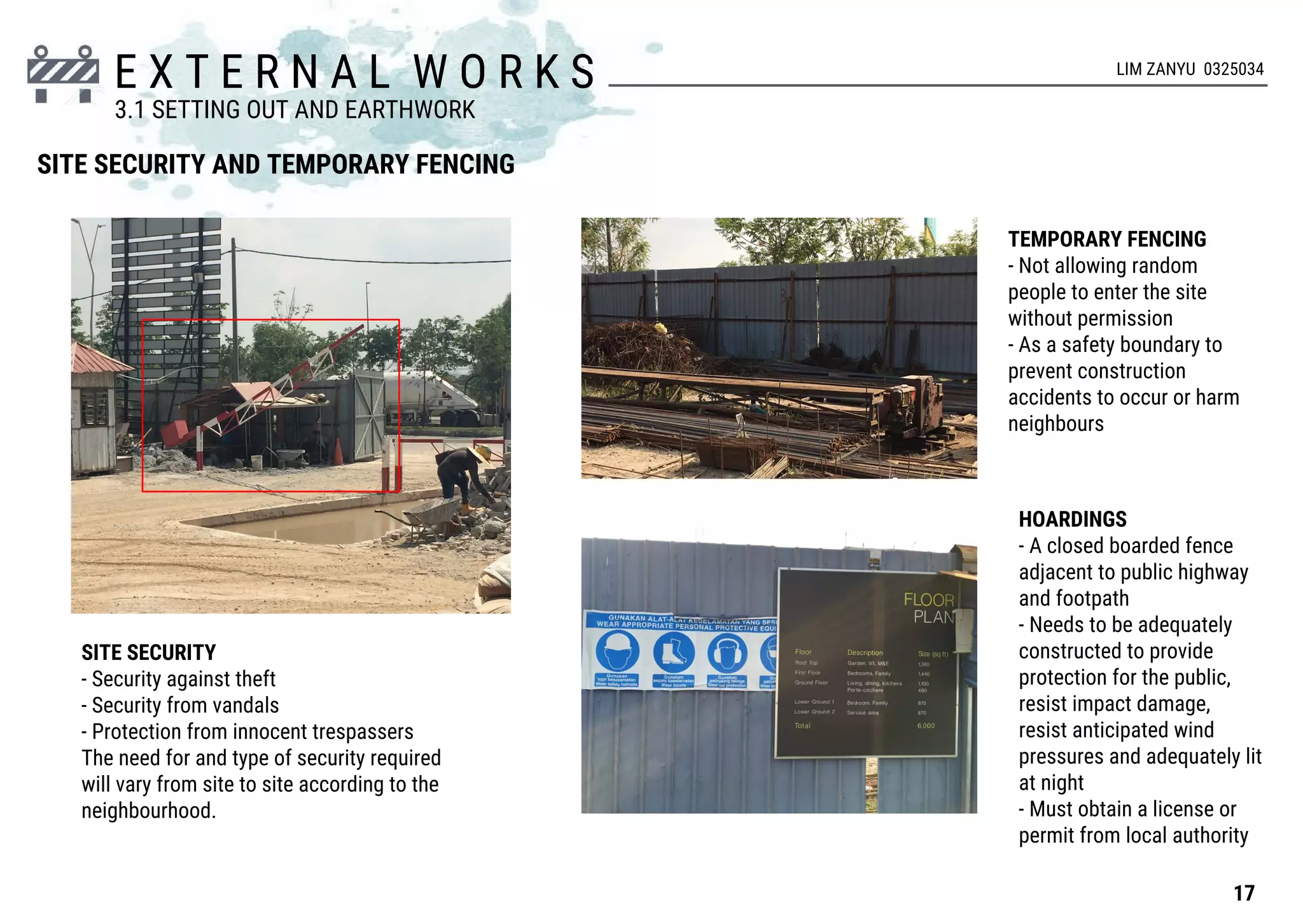 E X T E R N A L W O R K S
SITE SECURITY AND TEMPORARY FENCING
SITE SECURITY
- Security against theft
- Security from vandals
- Protection from innocent trespassers
The need for and type of security required
will vary from site to site according to the
neighbourhood.
TEMPORARY FENCING
- Not allowing random
people to enter the site
without permission
- As a safety boundary to
prevent construction
accidents to occur or harm
neighbours
HOARDINGS
- A closed boarded fence
adjacent to public highway
and footpath
- Needs to be adequately
constructed to provide
protection for the public,
resist impact damage,
resist anticipated wind
pressures and adequately lit
at night
- Must obtain a license or
permit from local authority
17
3.1 SETTING OUT AND EARTHWORK
LIM ZANYU 0325034
 