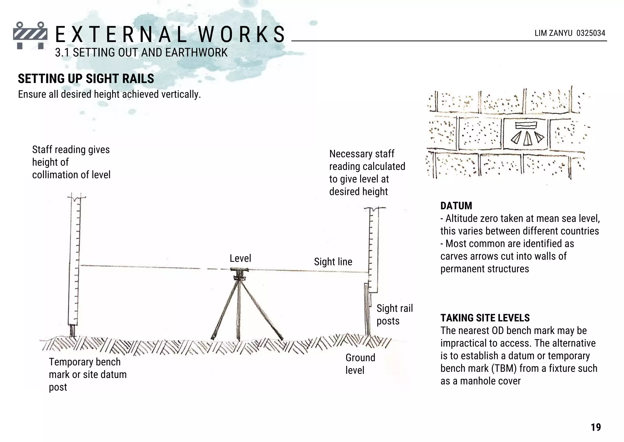 E X T E R N A L W O R K S
Sight line
Temporary bench
mark or site datum
post
Ground
level
Necessary staff
reading calculated
to give level at
desired height
Staff reading gives
height of
collimation of level
Sight rail
posts
SETTING UP SIGHT RAILS
Level
DATUM
- Altitude zero taken at mean sea level,
this varies between different countries
- Most common are identified as
carves arrows cut into walls of
permanent structures
TAKING SITE LEVELS
The nearest OD bench mark may be
impractical to access. The alternative
is to establish a datum or temporary
bench mark (TBM) from a fixture such
as a manhole cover
19
3.1 SETTING OUT AND EARTHWORK
LIM ZANYU 0325034
Ensure all desired height achieved vertically.
 