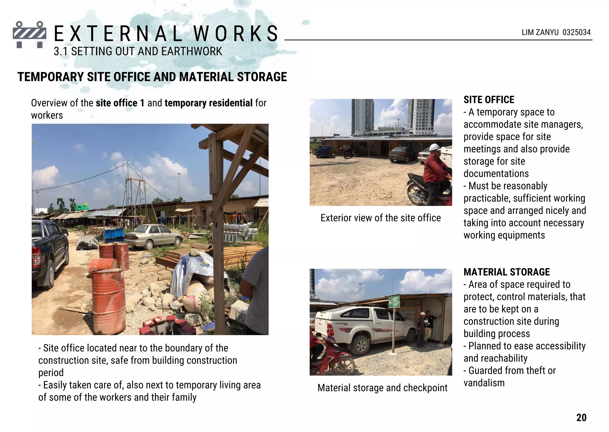 E X T E R N A L W O R K S
TEMPORARY SITE OFFICE AND MATERIAL STORAGE
Exterior view of the site office
Material storage and checkpoint
SITE OFFICE
- A temporary space to
accommodate site managers,
provide space for site
meetings and also provide
storage for site
documentations
- Must be reasonably
practicable, sufficient working
space and arranged nicely and
taking into account necessary
working equipments
MATERIAL STORAGE
- Area of space required to
protect, control materials, that
are to be kept on a
construction site during
building process
- Planned to ease accessibility
and reachability
- Guarded from theft or
vandalism
- Site office located near to the boundary of the
construction site, safe from building construction
period
- Easily taken care of, also next to temporary living area
of some of the workers and their family
Overview of the site office 1 and temporary residential for
workers
20
3.1 SETTING OUT AND EARTHWORK
LIM ZANYU 0325034
 