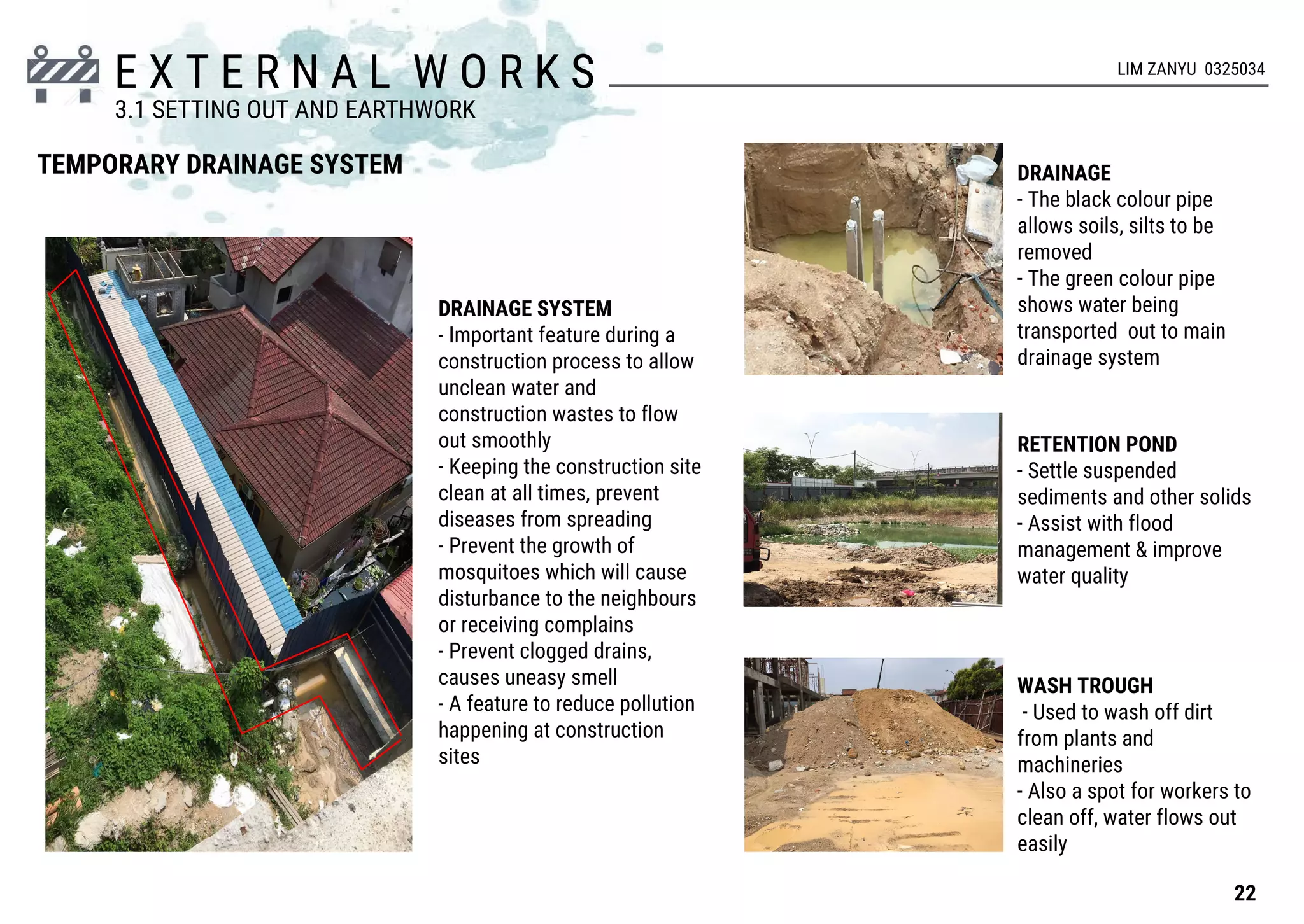 E X T E R N A L W O R K S
TEMPORARY DRAINAGE SYSTEM DRAINAGE
- The black colour pipe
allows soils, silts to be
removed
- The green colour pipe
shows water being
transported out to main
drainage system
RETENTION POND
- Settle suspended
sediments and other solids
- Assist with flood
management & improve
water quality
WASH TROUGH
- Used to wash off dirt
from plants and
machineries
- Also a spot for workers to
clean off, water flows out
easily
DRAINAGE SYSTEM
- Important feature during a
construction process to allow
unclean water and
construction wastes to flow
out smoothly
- Keeping the construction site
clean at all times, prevent
diseases from spreading
- Prevent the growth of
mosquitoes which will cause
disturbance to the neighbours
or receiving complains
- Prevent clogged drains,
causes uneasy smell
- A feature to reduce pollution
happening at construction
sites
22
3.1 SETTING OUT AND EARTHWORK
LIM ZANYU 0325034
 