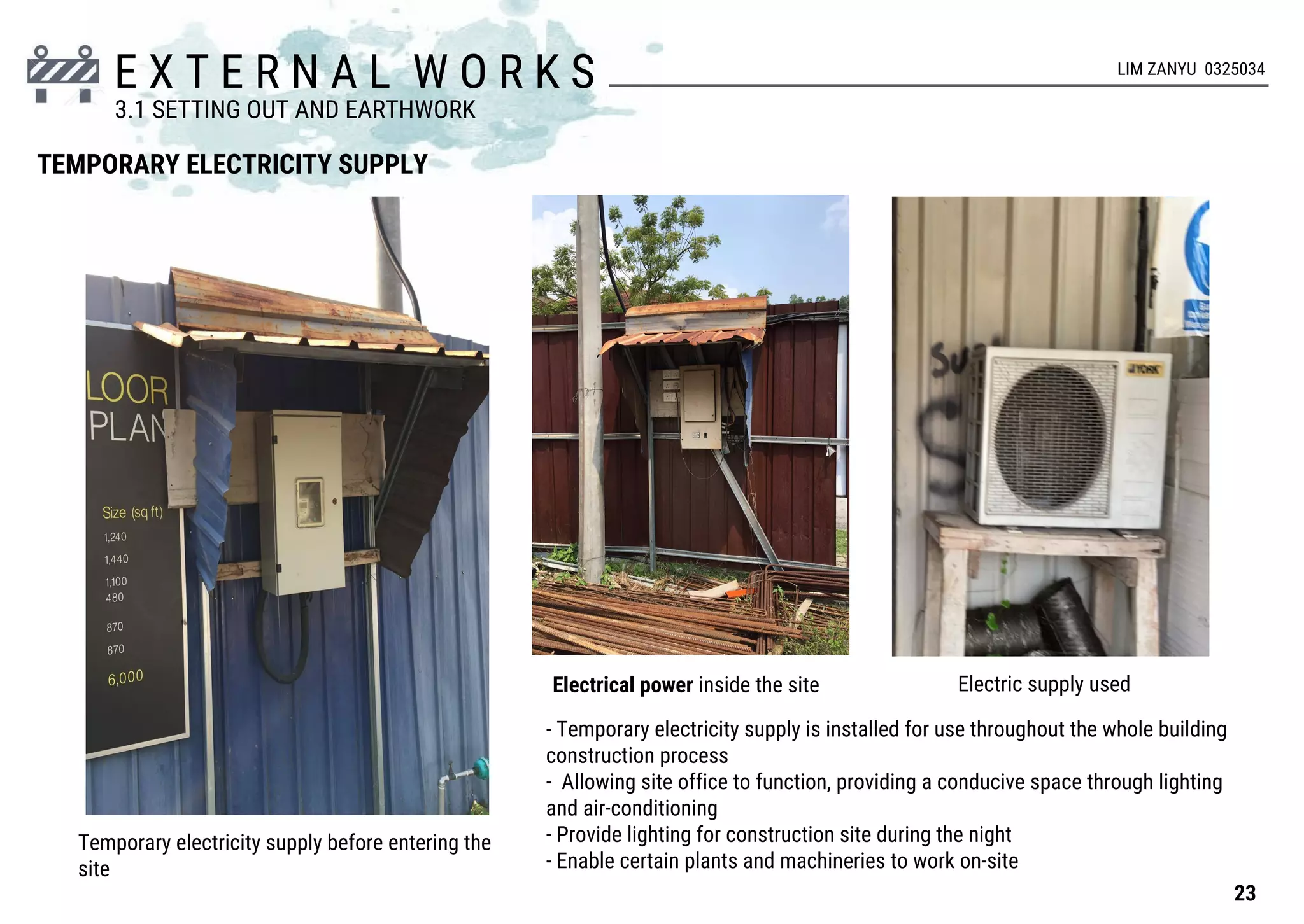 E X T E R N A L W O R K S
TEMPORARY ELECTRICITY SUPPLY
Temporary electricity supply before entering the
site
- Temporary electricity supply is installed for use throughout the whole building
construction process
- Allowing site office to function, providing a conducive space through lighting
and air-conditioning
- Provide lighting for construction site during the night
- Enable certain plants and machineries to work on-site
Electrical power inside the site Electric supply used
23
3.1 SETTING OUT AND EARTHWORK
LIM ZANYU 0325034
 