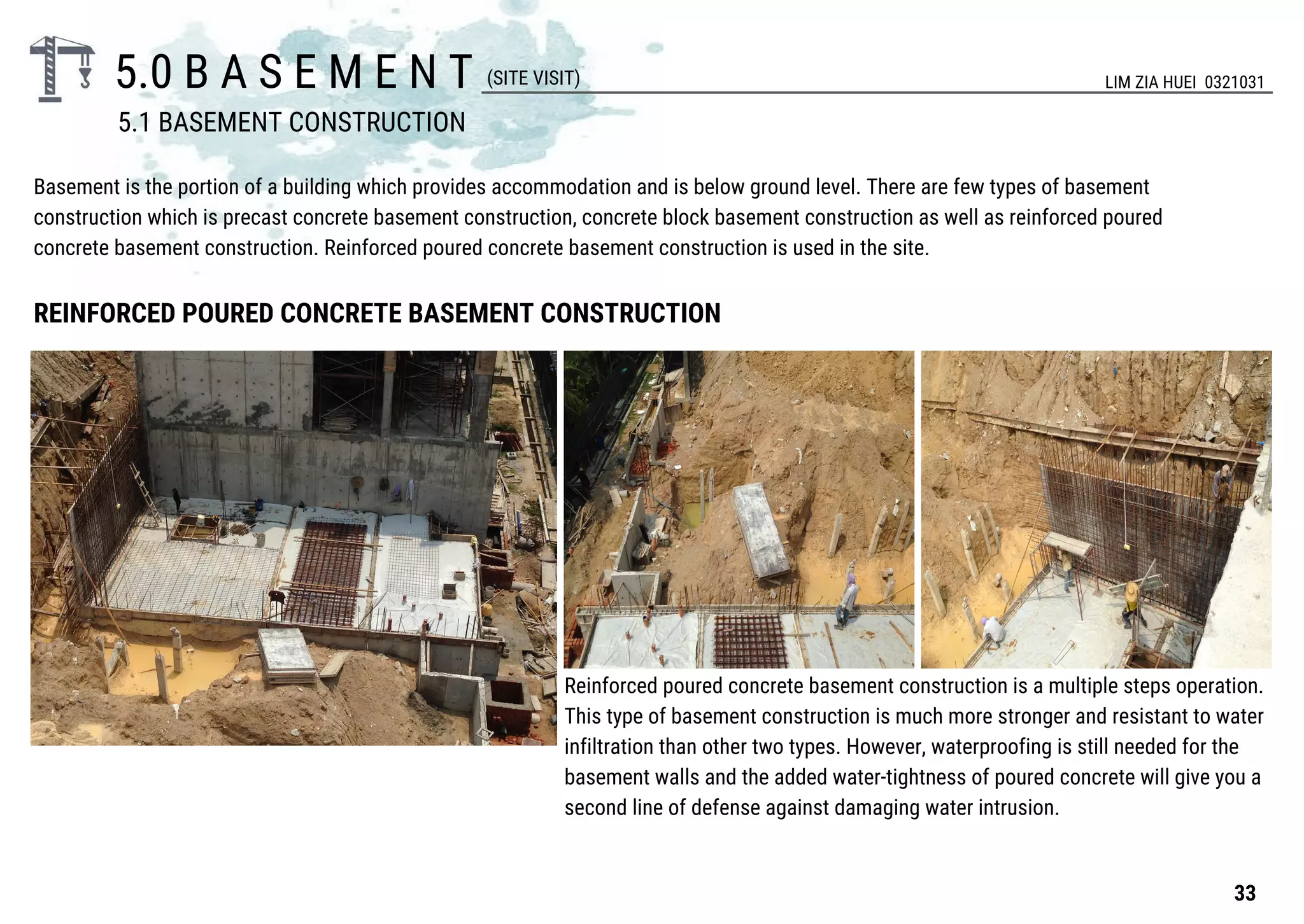 5.0 B A S E M E N T
REINFORCED POURED CONCRETE BASEMENT CONSTRUCTION
Basement is the portion of a building which provides accommodation and is below ground level. There are few types of basement
construction which is precast concrete basement construction, concrete block basement construction as well as reinforced poured
concrete basement construction. Reinforced poured concrete basement construction is used in the site.
Reinforced poured concrete basement construction is a multiple steps operation.
This type of basement construction is much more stronger and resistant to water
infiltration than other two types. However, waterproofing is still needed for the
basement walls and the added water-tightness of poured concrete will give you a
second line of defense against damaging water intrusion.
(SITE VISIT) LIM ZIA HUEI 0321031
5.1 BASEMENT CONSTRUCTION
33
 