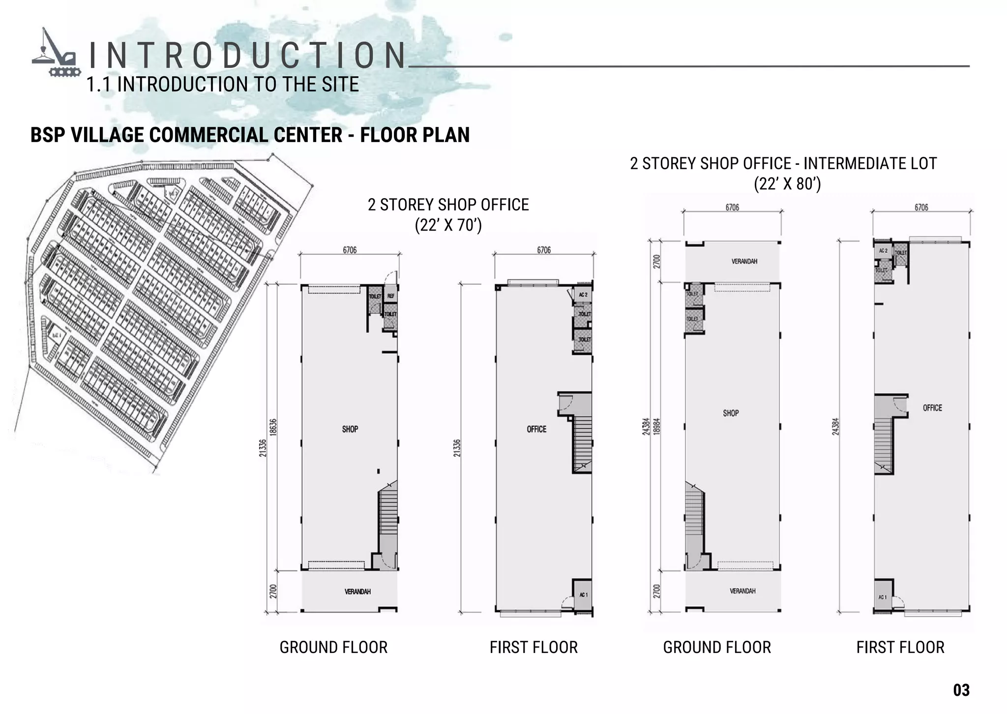 I N T R O D U C T I O N
BSP VILLAGE COMMERCIAL CENTER - FLOOR PLAN
1.1 INTRODUCTION TO THE SITE
2 STOREY SHOP OFFICE
(22’ X 70’)
2 STOREY SHOP OFFICE - INTERMEDIATE LOT
(22’ X 80’)
GROUND FLOOR FIRST FLOORFIRST FLOOR GROUND FLOOR
03
 