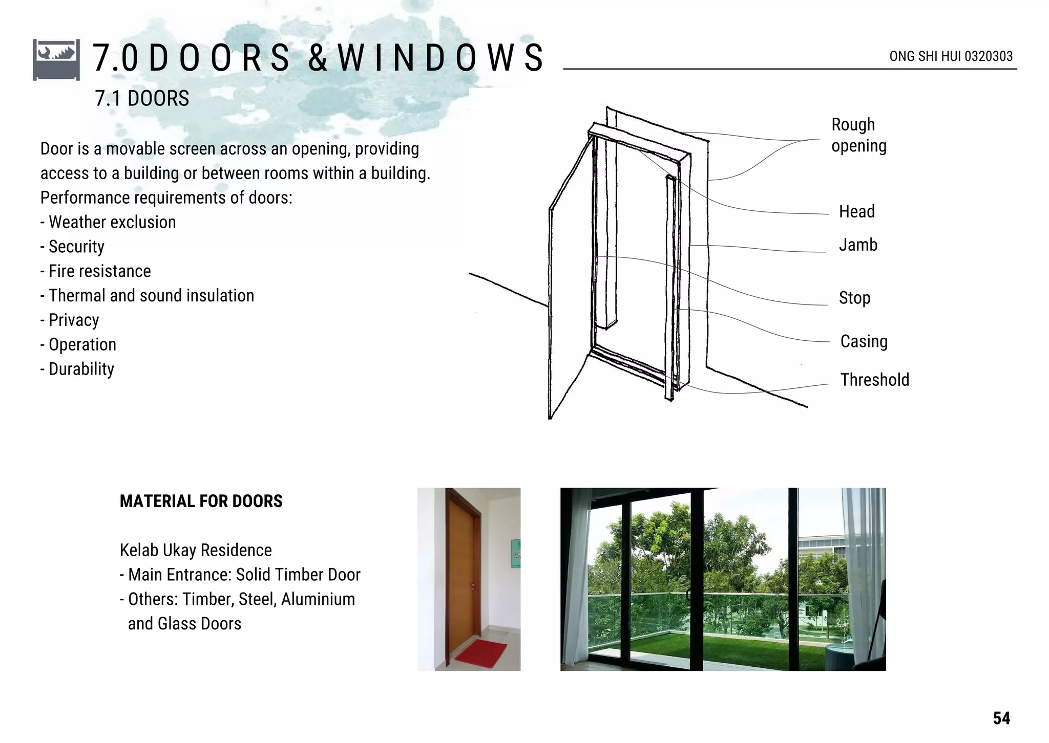 7.0 D O O R S & W I N D O W S ONG SHI HUI 0320303
Door is a movable screen across an opening, providing
access to a building or between rooms within a building.
Performance requirements of doors:
- Weather exclusion
- Security
- Fire resistance
- Thermal and sound insulation
- Privacy
- Operation
- Durability
Rough
opening
Head
Jamb
Stop
Casing
Threshold
MATERIAL FOR DOORS
Kelab Ukay Residence
- Main Entrance: Solid Timber Door
- Others: Timber, Steel, Aluminium
and Glass Doors
54
7.1 DOORS
 