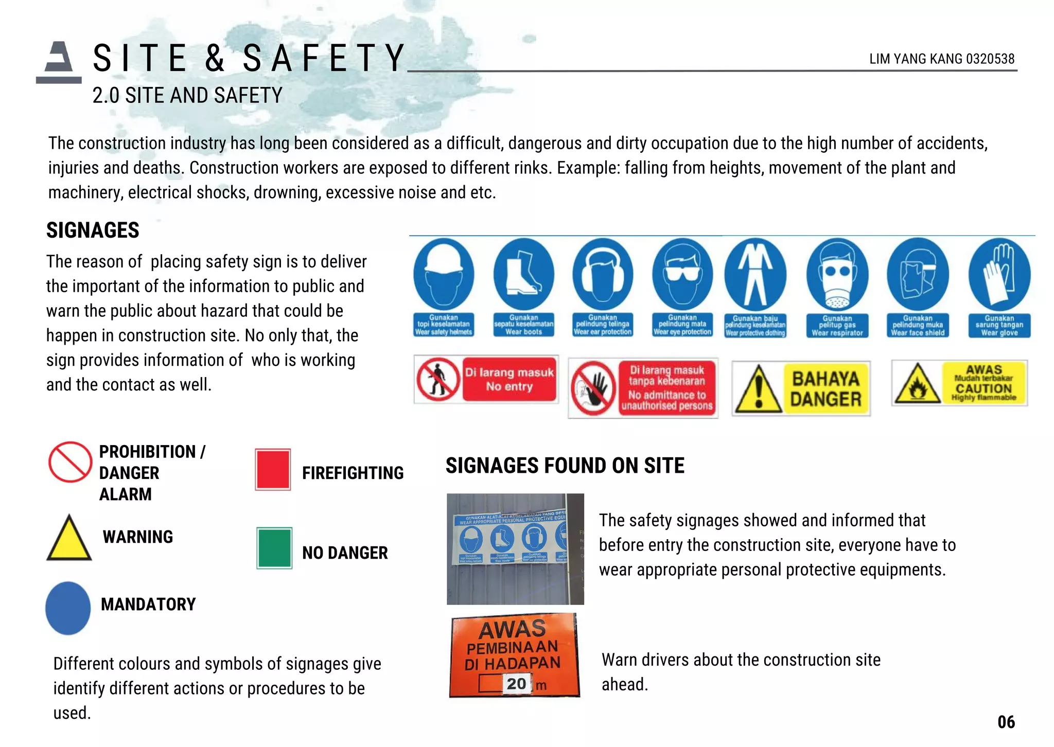 S I T E & S A F E T Y
The construction industry has long been considered as a difficult, dangerous and dirty occupation due to the high number of accidents,
injuries and deaths. Construction workers are exposed to different rinks. Example: falling from heights, movement of the plant and
machinery, electrical shocks, drowning, excessive noise and etc.
SIGNAGES
The reason of placing safety sign is to deliver
the important of the information to public and
warn the public about hazard that could be
happen in construction site. No only that, the
sign provides information of who is working
and the contact as well.
PROHIBITION /
DANGER
ALARM
WARNING
MANDATORY
FIREFIGHTING
NO DANGER
Different colours and symbols of signages give
identify different actions or procedures to be
used.
SIGNAGES FOUND ON SITE
The safety signages showed and informed that
before entry the construction site, everyone have to
wear appropriate personal protective equipments.
Warn drivers about the construction site
ahead.
2.0 SITE AND SAFETY
06
LIM YANG KANG 0320538
 