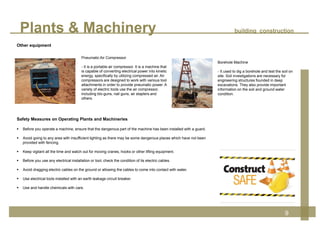 Plants & Machinery building construction
9
Safety Measures on Operating Plants and Machineries
 Before you operate a machine, ensure that the dangerous part of the machine has been installed with a guard.
 Avoid going to any area with insufficient lighting as there may be some dangerous places which have not been
provided with fencing.
 Keep vigilant all the time and watch out for moving cranes, hooks or other lifting equipment.
 Before you use any electrical installation or tool, check the condition of its electric cables.
 Avoid dragging electric cables on the ground or allowing the cables to come into contact with water.
 Use electrical tools installed with an earth leakage circuit breaker.
 Use and handle chemicals with care.
Borehole Machine
- It used to dig a borehole and test the soil on
site. Soil investigations are necessary for
engineering structures founded in deep
excavations. They also provide important
information on the soil and ground water
condition.
Pneumatic Air Compressor
- It is a portable air compressor. It is a machine that
is capable of converting electrical power into kinetic
energy, specifically by utilizing compressed air. Air
compressors are designed to work with various tool
attachments in order to provide pneumatic power. A
variety of electric tools use the air compressor,
including blo-guns, nail guns, air staplers and
others.
Other equipment
 