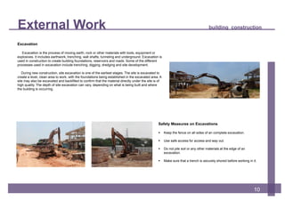 External Work building construction
10
Safety Measures on Excavations
 Keep the fence on all sides of an complete excavation.
 Use safe access for access and way out.
 Do not pile soil or any other materials at the edge of an
excavation.
 Make sure that a trench is securely shored before working in it.
Excavation
Excavation is the process of moving earth, rock or other materials with tools, equipment or
explosives. It includes earthwork, trenching, wall shafts, tunneling and underground. Excavation is
used in construction to create building foundations, reservoirs and roads. Some of the different
processes used in excavation include trenching, digging, dredging and site development.
During new construction, site excavation is one of the earliest stages. The site is excavated to
create a level, clean area to work, with the foundations being established in the excavated area. A
site may also be excavated and backfilled to confirm that the material directly under the site is of
high quality. The depth of site excavation can vary, depending on what is being built and where
the building is occurring.
 