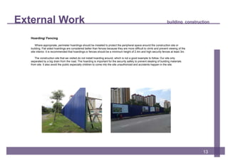 External Work building construction
13
Hoarding/ Fencing
Where appropriate, perimeter hoardings should be installed to protect the peripheral space around the construction site or
building. Flat sided hoardings are considered better than fences because they are more difficult to climb and prevent viewing of the
site interior. It is recommended that hoardings or fences should be a minimum height of 2.4m and high security fences at least 3m.
The construction site that we visited do not install hoarding around, which is not a good example to follow. Our site only
separated by a big drain from the road. The hoarding is important for the security safety to prevent stealing of building materials
from site. It also avoid the public especially children to come into the site unauthorized and accidents happen in the site.
 