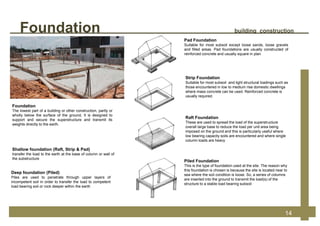 Foundation
The lowest part of a building or other construction, partly or
wholly below the surface of the ground, It is designed to
support and secure the superstructure and transmit its
weights directly to the earth.
Shallow foundation (Raft, Strip & Pad)
transfer the load to the earth at the base of column or wall of
the substructure
Deep foundation (Piled)
Piles are used to penetrate through upper layers of
incompetent soil in order to transfer the load to competent
load bearing soil or rock deeper within the earth
Piled Foundation
This is the type of foundation used at the site. The reason why
this foundation is chosen is because the site is located near to
sea where the soil condition is loose. So, a series of columns
are inserted into the ground to transmit the load(s) of the
structure to a stable load bearing subsoil
Strip Foundation
Suitable for most subsoil and light structural loadings such as
those encountered in low to medium rise domestic dwellings
where mass concrete can be used. Reinforced concrete is
usually required.
Pad Foundation
Suitable for most subsoil except loose sands, loose gravels
and filled areas. Pad foundations are usually constructed of
reinforced concrete and usually square in plan
Raft Foundation
These are used to spread the load of the superstructure
overall large base to reduce the load per unit area being
imposed on the ground and this is particularly useful where
low bearing capacity soils are encountered and where single
column loads are heavy
Foundation building construction
14
 