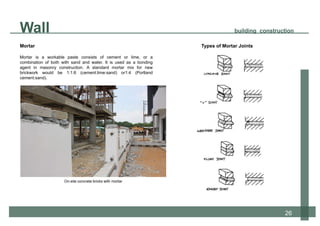 Mortar
Mortar is a workable paste consists of cement or lime, or a
combination of both with sand and water. It is used as a bonding
agent in masonry construction. A standard mortar mix for new
brickwork would be 1:1:6 (cement:lime:sand) or1:4 (Portland
cement:sand).
On-site concrete bricks with mortar
12
Types of Mortar Joints
Wall building construction
26
 