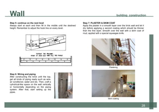 Step 5: continue on the next level
Always start at each end then fill in the middle until the destined
height. Remember to adjust the hook line on every level.
Wall building construction
28
Step 6: Wiring and piping
After constructing the brick until the top,
get all kinds of piping ready such as wire,
air conditioner, water and etc. Then, craft a
cylindrical-like space on the wall vertically
or horizontally depending on the piping
system. After that, start setting up the
pipes.
Step 7: PLASTER & SKIM COAT
Apply the plaster in a smooth layer over the brick wall and let it
dry before applying a second coating which should be thinner
than the first layer. Smooth over the wall with a skim coat of
mud, applied with a special squeegee knife.
Plastering
Skim coating
 