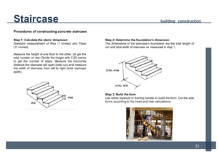 Procedures of constructing concrete staircase
12
Step 2: Determine the foundation’s dimension
The dimensions of the staircase’s foundation are the total length of
run and total width of staircase as measured in step 1.
Step 3: Build the form
Use either plywood or framing lumber to build the form. Cut the side
forms according to the tread and riser calculations.
Step 1: Calculate the stairs’ dimension
Standard measurement of Rise (7 inches) and Tread
(11 inches).
Measure the height of one floor to the other. (to get the
total number of rise) Divide the height with 7.25 inches
to get the number of steps. Measure the horizontal
distance the staircase will span (total run) and measure
the width of staircase from left to right (total staircase
width).
Staircase building construction
31
 