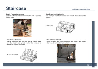 12
Step 4: Prepare the concrete
produce sufficient and well-mixed mortar with a portable
cement mixer.
Step 5: Pour the mortar
Start at the bottom and pour one step at a time. Make
sure the mortars are spread evenly. Use a spade to
remove the trapped air bubbles.
Step 6: Add finishing touches
Use a simple wood float to clean and smooth the surface of the
mortars.
Step 7: Leave and wait
Spray the stairs with curing compound and cover it with burlap.
After a week, remove the form lumber.
Staircase building construction
32
 