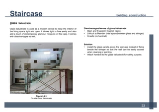 Staircase building construction
33
Disadvantages/issues of glass balustrade
• Stain and fingerprint magnet (glass)
• Difficult to Maintain (little space between glass and stringer)
• Unsafe (no handrail)
Solution
• install the glass panels above the staircase instead of fixing
beside the stringer so that the wall can be easily access
when cleaning or painting.
• Attach handrail to the glass balustrade for safety purpose.
glass balustrade
Glass balustrade is used as a modern device to keep the interior of
the living space light and open. It allows light to flow easily and also
add a touch of contemporary glamour. However, in this case, it comes
with disadvantages as well.
Figure 5.4.3
On-site Glass Balustrade
 