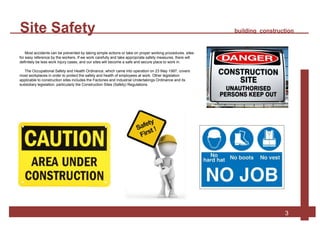 Site Safety building construction
3
Most accidents can be prevented by taking simple actions or take on proper working procedures. sites
for easy reference by the workers. If we work carefully and take appropriate safety measures, there will
definitely be less work injury cases, and our sites will become a safe and secure place to work in.
The Occupational Safety and Health Ordinance, which came into operation on 23 May 1997, covers
most workplaces in order to protect the safety and health of employees at work. Other legislation
applicable to construction sites includes the Factories and Industrial Undertakings Ordinance and its
subsidiary legislation, particularly the Construction Sites (Safety) Regulations.
 