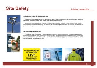 Site Safety building construction
6
Site Security Safety at Construction Site
Construction sites are easy targets for theft; the high value of plant and equipment can lead to quick and easy profit
for the thief. Depending on area, each site will have its own issues of concern.
Construction sites are subject to a number of threats, in which security should be a main concern. These include
theft, vandalism and deliberate damage and terrorism. the perimeter of the construction site to places frequented by the
public should be guarded to the extent in which unauthorized access to the construction site must be prohibited.
SECURITY FENCING/HOARDING
Fencing can be an effective way of restricting unauthorized entry to a construction site where hazards are present.
the installation of a fence, either permanent or temporary, which should be maintained until the end on the construction.
An unauthorized person is not likely to enter a construction site while there is a physical barrier such as a fence, rather
than, for example, simply a warning sign.
 