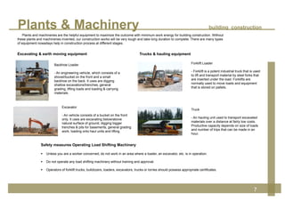 Plants & Machinery building construction
7
Excavator
- An vehicle consists of a bucket on the front
only. It uses are excavating below/above
natural surface of ground, digging bigger
trenches & pits for basements, general grading
work, loading onto haul units and lifting.
Backhoe Loader
- An engineering vehicle, which consists of a
shovel/bucket on the front and a small
backhoe on the back. It uses are digging
shallow excavations/trenches, general
grading, lifting loads and loading & carrying
materials.
Forklift Loader
- Forklift is a potent industrial truck that is used
to lift and transport material by steel forks that
are inserted under the load. Forklifts are
normally used to move loads and equipment
that is stored on pallets.
Excavating & earth moving equipment Trucks & hauling equipment
Truck
- An hauling unit used to transport excavated
materials over a distance at fairly low costs.
Productive capacity depends on size of loads
and number of trips that can be made in an
hour.
Safety measures Operating Load Shifting Machinery
 Unless you are a worker concerned, do not work in an area where a loader, an excavator, etc. is in operation.
 Do not operate any load shifting machinery without training and approval.
 Operators of forklift trucks, bulldozers, loaders, excavators, trucks or lorries should possess appropriate certificates.
Plants and machineries are the helpful equipment to maximize the outcome with minimum work energy for building construction. Without
these plants and machineries invented, our construction works will be very tough and take long duration to complete. There are many types
of equipment nowadays help in construction process at different stages.
 