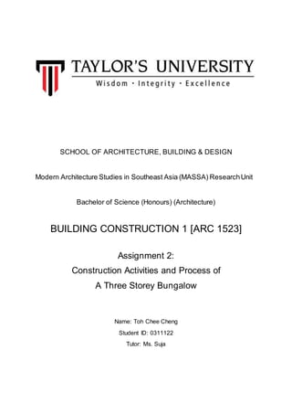 SCHOOL OF ARCHITECTURE, BUILDING & DESIGN
Modern Architecture Studies in Southeast Asia (MASSA) ResearchUnit
Bachelor of Science (Honours) (Architecture)
BUILDING CONSTRUCTION 1 [ARC 1523]
Assignment 2:
Construction Activities and Process of
A Three Storey Bungalow
Name: Toh Chee Cheng
Student ID: 0311122
Tutor: Ms. Suja
 