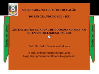 SECRETARIA ESTADUAL DE EDUCAÇÃO
DO RIO GRANDE DO SUL - SEC
XIII ENCONTRO ESTADUAL DE COORDENADORES (AS)
DE ENSINO RELIGIOSO DAS CRE
Prof. Me. Pedro Francisco de Moraes
e-mail: pedromoraesrh@hotmail.com
blog: http://pedromoraesfilosofia.blogspot.com
Ensinoreligioso
Ensinoreligioso
 