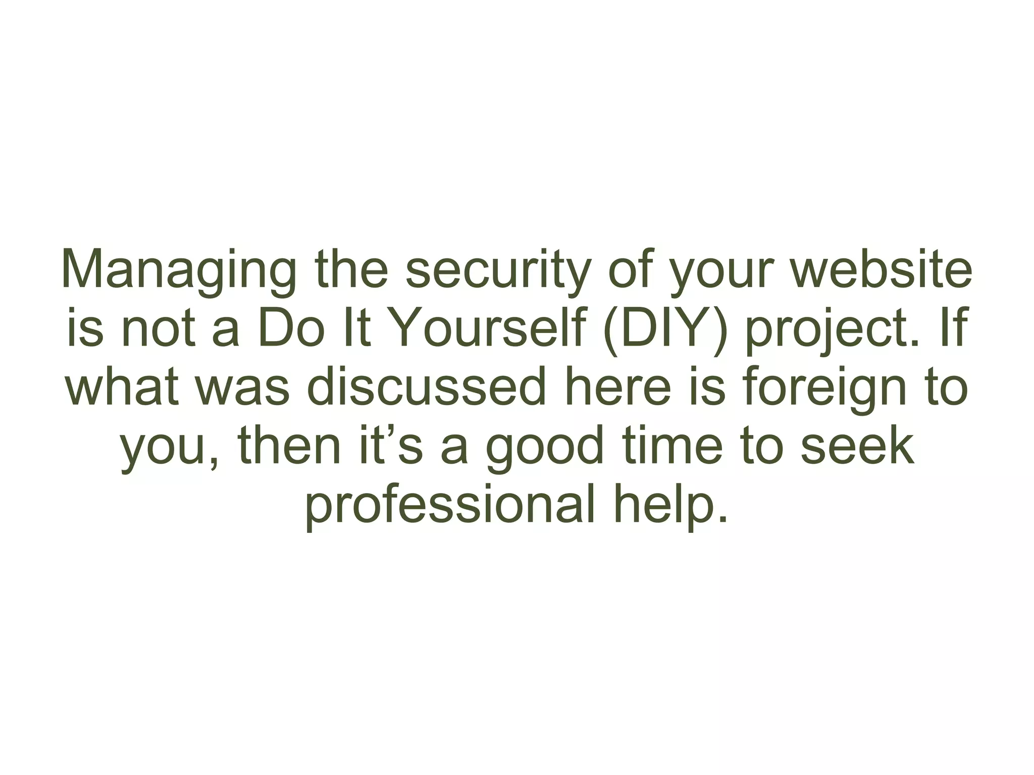 Managing the security of your website
is not a Do It Yourself (DIY) project. If
what was discussed here is foreign to
you, then it’s a good time to seek
professional help.
 
