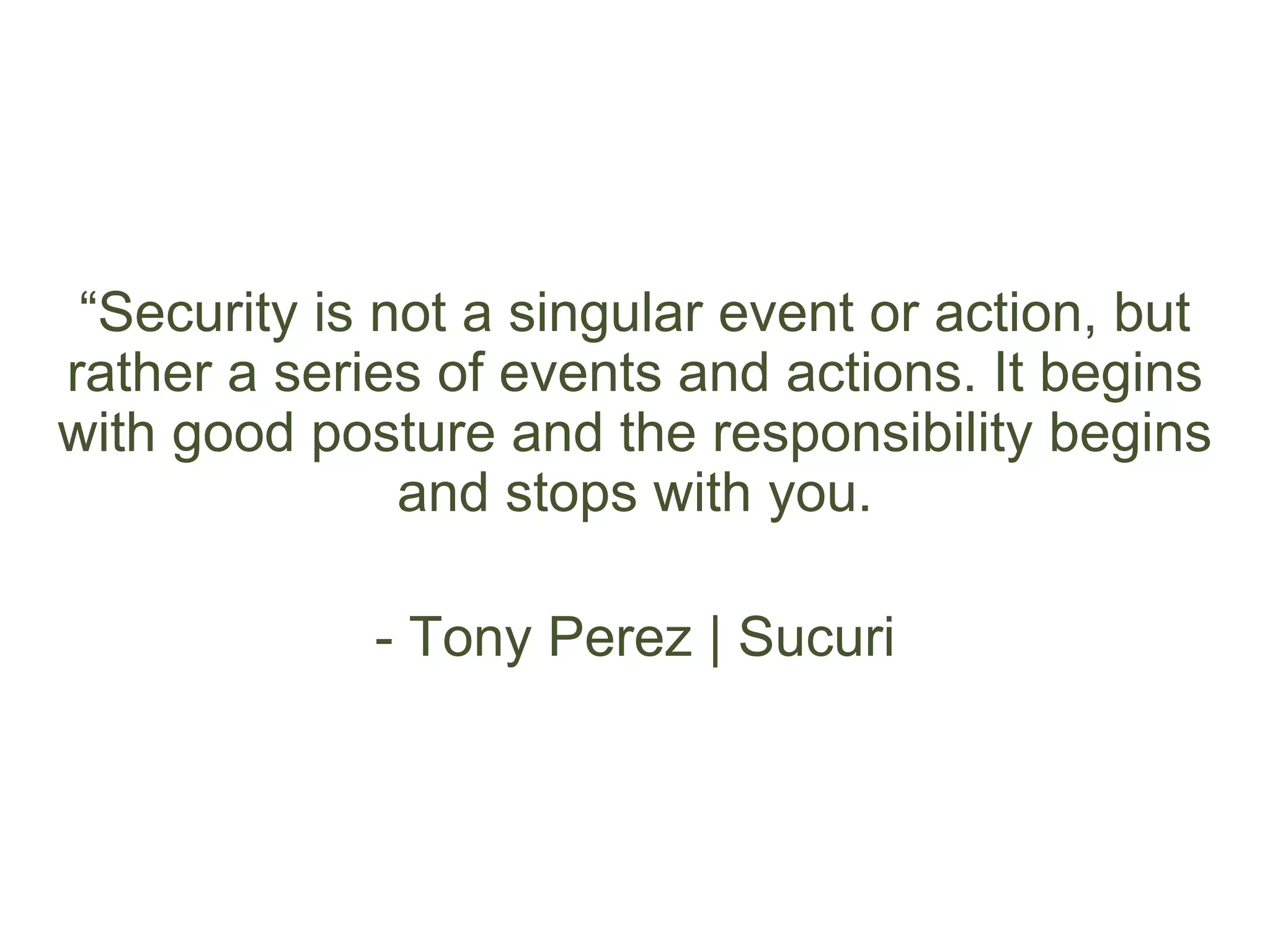 “Security is not a singular event or action, but
rather a series of events and actions. It begins
with good posture and the responsibility begins
and stops with you.
- Tony Perez | Sucuri
 