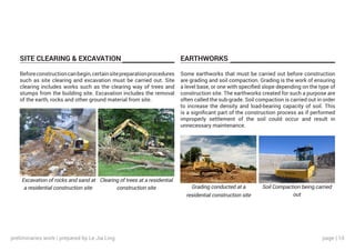 page | 10
SITE CLEARING & EXCAVATION EARTHWORKS
Beforeconstructioncanbegin,certainsitepreparationprocedures
such as site clearing and excavation must be carried out. Site
clearing includes works such as the clearing way of trees and
stumps from the building site. Excavation includes the removal
of the earth, rocks and other ground material from site.
Some earthworks that must be carried out before construction
are grading and soil compaction. Grading is the work of ensuring
a level base, or one with specified slope depending on the type of
construction site. The earthworks created for such a purpose are
often called the sub-grade. Soil compaction is carried out in order
to increase the density and load-bearing capacity of soil. This
is a significant part of the construction process as if performed
improperly settlement of the soil could occur and result in
unnecessary maintenance.
Excavation of rocks and sand at
a residential construction site Grading conducted at a
residential construction site
Clearing of trees at a residential
construction site Soil Compaction being carried
out
preliminaries work | prepared by Le Jia Ling
 