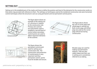 page | 11
SETTING OUT
Setting out is the establishment of the marks and lines to define the position and level of the elements for the construction works so
that works may proceed with reference to them. The settings out techniques used at the residential construction site were horizontal
control techniques where the structure is set out using permanent and non-permanent central points.
The figure above shows an
example of the setting out
of a structure in relation
to the construction site.
Primary site controls
are instruments used to
establish a second level of
control where secondary
Control points are used to
define important elements
of the scheme.
The figure above shows
the use of corner pegs and
offset pegs in setting out.
Both corner pegs and offset
pegs are used as the corner
pegs will be lost during
construction.
The figure shows the
permanent control point
used for setting out a
construction site. The
construction and protection
of control points is very
important and thus
permanent control points
must be durable and secure.
Wooden pegs are used for
making non-permanent
stations. They are also
called stakes and their use
in setting out is sometimes
referred to as staking.
preliminaries work | prepared by Le Jia Ling
 