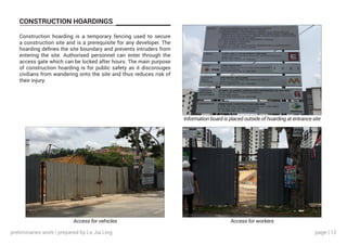 page | 12
CONSTRUCTION HOARDINGS
Construction hoarding is a temporary fencing used to secure
a construction site and is a prerequisite for any developer. The
hoarding defines the site boundary and prevents intruders from
entering the site. Authorised personnel can enter through the
access gate which can be locked after hours. The main purpose
of construction hoarding is for public safety as it discorouges
civilians from wandering onto the site and thus reduces risk of
their injury.
Information board is placed outside of hoarding at entrance site
Access for workersAccess for vehicles
preliminaries work | prepared by Le Jia Ling
 