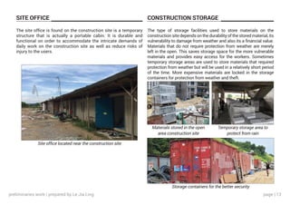 page | 13
SITE OFFICE CONSTRUCTION STORAGE
The site office is found on the construction site is a temporary
structure that is actually a portable cabin. It is durable and
functional on order to accommodate the intricate demands of
daily work on the construction site as well as reduce risks of
injury to the users.
The type of storage facilities used to store materials on the
construction site depends on the durability of the stored material, its
vulnerability to damage from weather and also its a financial value.
Materials that do not require protection from weather are merely
left in the open. This saves storage space for the more vulnerable
materials and provides easy access for the workers. Sometimes
temporary storage areas are used to store materials that required
protection from weather but will be used in a relatively short period
of the time. More expensive materials are locked in the storage
containers for protection from weather and theft.
Site office located near the construction site
Materials stored in the open
area construction site
Temporary storage area to
protect from rain
Storage containers for the better security
preliminaries work | prepared by Le Jia Ling
 