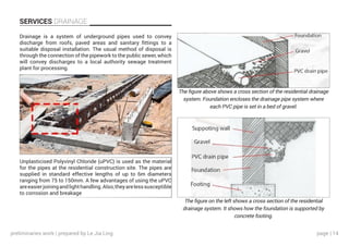 page | 14
SERVICES DRAINAGE
Drainage is a system of underground pipes used to convey
discharge from roofs, paved areas and sanitary fittings to a
suitable disposal installation. The usual method of disposal is
through the connection of the pipework to the public sewer, which
will convey discharges to a local authority sewage treatment
plant for processing.
Unplasticised Polyvinyl Chloride (uPVC) is used as the material
for the pipes at the residential construction site. The pipes are
supplied in standard effective lengths of up to 6m diameters
ranging from 75 to 150mm. A few advantages of using the uPVC
areeasierjoiningandlighthandling.Also,theyarelesssusceptible
to corrosion and breakage
The figure above shows a cross section of the residential drainage
system. Foundation encloses the drainage pipe system where
each PVC pipe is set in a bed of gravel.
The figure on the left shows a cross section of the residential
drainage system. It shows how the foundation is supported by
concrete footing.
preliminaries work | prepared by Le Jia Ling
 