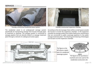 page | 15
SERVICES SEWAGE
According to the site manager, there will be a small space outside
the houses to locate the inspection chamber. In the inspection
chamberaresewageoutletsfromtoilets,bathrooms,andkitchens
that are connected to public sewerage pipelines to the public
sewage treatment plant. The checking and cleaning of blockages
can be done via the inspection chamber.
The residential sewer is an underground carriage system
specifically for transporting sewage from houses through pipes
to treatment or disposal. The sewage system is connected to
sewage pipeline that are directly linked to a sewage treatment
plant through a network of underground sewer pipes.
Partially constructed residential sewer system Partially constructed inspection chamber
The figure on the top shows a
manhole and cover used at the
residential construction site
The figure on the
left shows a septic
tank of a residential
sewerage system
preliminaries work | prepared by Le Jia Ling
 
