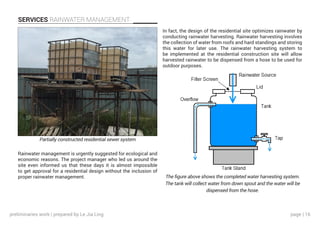 page | 16
SERVICES RAINWATER MANAGEMENT
In fact, the design of the residential site optimizes rainwater by
conducting rainwater harvesting. Rainwater harvesting involves
the collection of water from roofs and hard standings and storing
this water for later use. The rainwater harvesting system to
be implemented at the residential construction site will allow
harvested rainwater to be dispensed from a hose to be used for
outdoor purposes.
Rainwater management is urgently suggested for ecological and
economic reasons. The project manager who led us around the
site even informed us that these days it is almost impossible
to get approval for a residential design without the inclusion of
proper rainwater management.
Partially constructed residential sewer system
The figure above shows the completed water harvesting system.
The tank will collect water from down spout and the water will be
dispensed from the hose.
preliminaries work | prepared by Le Jia Ling
 