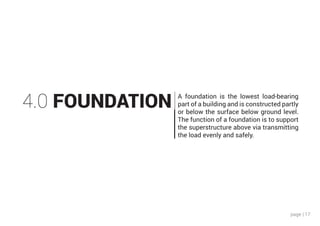 page | 17
4.0 FOUNDATION A foundation is the lowest load-bearing
part of a building and is constructed partly
or below the surface below ground level.
The function of a foundation is to support
the superstructure above via transmitting
the load evenly and safely.
 