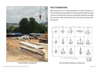 page | 20
Concrete piles on Bangi site Pile foundation detailing on Bangi site
PILE FOUNDATION
Most common form of a deep foundation is a Pile Foundation. A
Pile is basically a long cylinder of a strong material that is pushed
or driven into the ground. Piles are commonly made with concrete
but in certain cases, steel and wood is also used. Concrete Piles
are precast.
foundation | prepared by Leong Darren
 