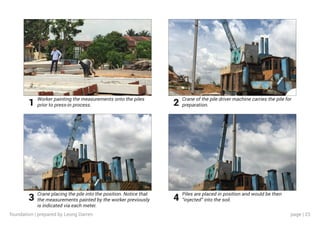 page | 23
Worker painting the measurements onto the piles
prior to press-in process.
Crane placing the pile into the position. Notice that
the measurements painted by the worker previously
is indicated via each meter.
Crane of the pile driver machine carries the pile for
preparation.
Piles are placed in position and would be then
“injected” into the soil.
1
3
2
4
foundation | prepared by Leong Darren
 