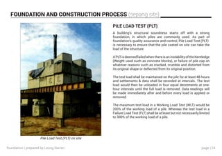 page | 24
FOUNDATION AND CONSTRUCTION PROCESS (sepang site)
Pile Load Test (PLT) on site
PILE LOAD TEST (PLT)
A building’s structural soundness starts off with a strong
foundation, in which piles are commonly used. As part of
foundation’s quality assurance and control, Pile Load Test (PLT)
is necessary to ensure that the pile casted on site can take the
load of the structure.
APLTisdeemedfailedwhenthereisaninstabilityoftheKentledge
(Weight used such as concrete blocks), or failure of pile cap on
whatever reasons such as cracked, crumble and distorted from
its original shape or deflected from its original position.
The test load shall be maintained on the pile for at least 48 hours
and settlements & data shall be recorded at intervals. The test
load would then be unloaded in four equal decrements at one-
hour intervals until the full load is removed. Data readings will
be made immediately after and before every load is applied or
removed.
The maximum test load in a Working Load Test (WLT) would be
200% of the working load of a pile. Whereas the test load in a
Failure Load Test (FLT) shall be at least but not necessarily limited
to 300% of the working load of a pile.
foundation | prepared by Leong Darren
 