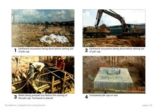 page | 25
Earthwork excavation being done before setting out
of pile cap.
Water being pumped out before the casting of
the pile cap. Formwork is placed.
Earthwork excavation being done before setting out
of pile cap.
Completed pile cap on site.
1
3
2
4
foundation | prepared by Leong Darren
 