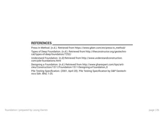 page | 26
REFERENCES
Press In Method. (n.d.). Retrieved from https://www.giken.com/en/press-in_method/
Types of Deep Foundation. (n.d.). Retrieved from http://theconstructor.org/geotechni-
cal/types-of-deep-foundation/7252/
Understand Foundation. (n.d) Retrieved from http://www.understandconstruction.
com/pile-foundations.html
Designing a Foundation. (n.d.) Retrieved from http://www.gharexpert.com/tips/arti-
cles/Construction/1511/Foundation-1511-Designing-a-Foundation_0
Pile Testing Specification. (2001, April 20). Pile Testing Specification by G&P Geotech-
nics Sdn. Bhd, 1-25.
foundation | prepared by Leong Darren
 