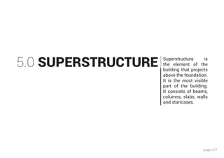 page | 27
5.0 SUPERSTRUCTURE Superstructure is
the element of the
building that projects
above the foundation.
It is the most visible
part of the building.
It consists of beams,
columns, slabs, walls
and staricases.
 