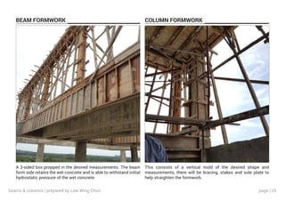 page | 29
BEAM FORMWORK COLUMN FORMWORK
A 3-sided box propped in the desired measurements. The beam
form side retains the wet concrete and is able to withstand initial
hydrostatic pressure of the wet concrete.
This consists of a vertical mold of the desired shape and
measurements, there will be bracing, stakes and sole plate to
help straighten the formwork.
beams & columns | prepared by Low Wing Chun
 