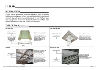 page | 33
5.2 SLAB
INTRODUCTION
TYPE OF SLAB (reference)
A floor slab is a common structural elements used in modern
buildings normally used as floor or a subfloor and it is a reinforced
concrete slab with a minimum thickness 5 – 6 cm. The floor slab
is a semi precast component that includes the lower floor slab
reinforcement that is required for structural reason.
One Way Slab
Grid Slab
Two Way Flat Slab
Hollow Core Slab
Figure 1 Figure 2
Figure 3 Figure 4
Simple support by
the side edges only.
Structural topping
Reinforcing as
required.
The force is applied
on the slab, Slab
surface become
cylindrical.
Shape like square
pocket.
Flat slab placed
directly on the
concrete columns.
One way slab is a rectangular
slab , supported by its two
opposite long edge and free
of any support along the two
opposite edges. If force is
applied on the surface, the
slab will become curvy as
shown in Figure 1.
Two way flat slab is a two
way reinforcement that
usually does not have beams
and girders, and the loads
are transferred directly to the
supporting concrete columns.
Hollow core slab is also
known as a voided slab,
typically used in the
construction of floors in multi
story apartment building.
A waffle slab is a type of slab
that have two directional
reinforcement of the slab.
Giving it the shape of
pocket on a slab. A waffle
slab gives a substances
significantly more structural
stability without using a
lot of additional materials.
Waffle slab is normally used
in industrial or commercial
building.
slab | prepared by Yew Wing Kee
 