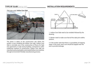 page | 34
TYPE OF SLAB (bangi site) INSTALLATION REQUIREMENTS
Slab type used: Hollow Core Slab
The photo is taken at the construction site where the
worker is now installing the hollow core slab. Hollow Core
Slab is normally use in the construction of floors for high
rise apartment or multi storey building. Compared to other
traditional method of construction, hollow core slab are
manufacturedusinghighlycustomatedhollowcoremachine,
through environment friendly manufacturing process.
1. Hollow Core Slab need to be installed followed by the
drawing.
2. Worker need to make sure that all the slab joint widths
uniform.
3. If the worker seek that there is a possibility of trapping
water in the cores, each core should be tapped near the
end to provide drainage.
slab | prepared by Yew Wing Kee
 