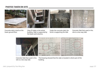 page | 37
PHOTOS TAKEN ON SITE
Concrete slab is built on the
lower ground floor.
View Of slabs in the whole
building. Slab is supported by
the beam and columns.
Under the concrete slab, the
brick is supporting the slab
Concrete Slab that used in this
site is a two way slab.
Concrete Slab that used in this
site is a two way slab.
The Drawing showed that the slab is located in which part of the
building.
slab | prepared by Yew Wing Kee
 