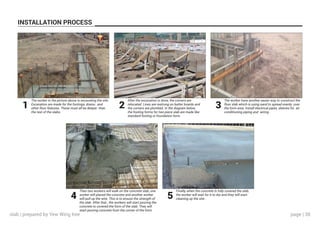 page | 38
INSTALLATION PROCESS
The worker in the picture above is excavating the site.
Excavation are made for the footings, drains , and
other floor features. These must all be deeper than
the rest of the slabs.
After the excavation is done, the corners are
relocated. Lines are restrung on batter boards and
the corners are plumbed. In the diagram below,
the footing forms for two piece slab are made like
standard footing or foundation form.
The worker have another easier way to construct the
floor slab which is using sand to spread evenly over
the form area. Install electrical pipes, sleeves for air
conditioning piping and wiring .
Then two workers will walk on the concrete slab, one
worker will placed the concrete and another worker
will pull up the wire. This is to ensure the strength of
the slab. After that , the workers will start pouring the
concrete to covered the form of the slab. They will
start pouring concrete from the corner of the form.
Finally, when the concrete is fully covered the slab,
the worker will wait for it to dry and they will start
cleaning up the site .
1 2 3
4 5
slab | prepared by Yew Wing Kee
 