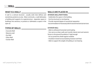 page | 39
WHAT IS A WALL?
TYPES OF WALLS
WALLS ARE PLACED IN
A wall is a vertical structure , usually solid ,that defines and
sometimes protects an area . Most commonly , a wall delineates
a building and supports its superstructure , separates space in
buildings into sections, or protects or delineates a space in the
open air.
INTERIOR (WALL/PARTITIONS)
- Subdivides the space in the building
- Can be structural or non-bearing
- Provide required degree of acoustical separation
-Accommodationofnecessaryelectricalandmechanicalservices
EXTERIOR WALL
- Able to withstand horizontal wind loading
- Can serve as shear walls and transfer lateral wind and seismic
forces to the ground foundation if rigid enough
- Act as protective shield against weather
- Insulation toward air,sound,damp,moisture and heat
- Able to support the weight of building or non bearing
- Concrete Wall
- Masonry wall
- Dry Wall
- Glass Wall
- Curtain Wall
5.3 WALL
wall | prepared by Ng Ji Yann
 