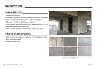 page | 40
CHARACTERISTICS
3 TYPES OF CONSTRUCTION
- Usually load bearing
- Texture & appearance can be controlled by the use of formworks
formworks, admixtures admixtures & additives additives
- Often used in high‐rise buildings in malaysia
- Often used in government projects in Malaysia, as part of the
industralised building systems (ibs)
- Offers greater speed of construction & control of quality
- Cast in-situ reinforced concrete frame with rc infill panel walls
- Cast in-situ shear wall
- Precast concrete wall
Texture of concrete wall
CONCRETE WALL
wall | prepared by Ng Ji Yann
 