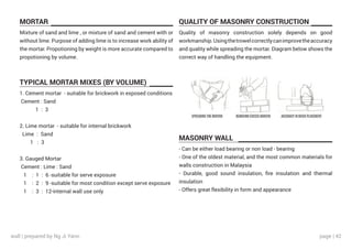 page | 42
MORTAR
TYPICAL MORTAR MIXES (BY VOLUME)
QUALITY OF MASONRY CONSTRUCTION
MASONRY WALL
Mixture of sand and lime , or mixture of sand and cement with or
without lime. Purpose of adding lime is to increase work ability of
the mortar. Propotioning by weight is more accurate compared to
propotioning by volume.
Quality of masonry construction solely depends on good
workmanship.Usingthetrowelcorrectlycanimprovetheaccuracy
and quality while spreading the mortar. Diagram below shows the
correct way of handling the equipment.
- Can be either load bearing or non load - bearing
- One of the oldest material, and the most common materials for
walls construction in Malaysia
- Durable, good sound insulation, fire insulation and thermal
insulation
- Offers great flexibility in form and appearance
1. Cement mortar - suitable for brickwork in exposed conditions
Cement : Sand
1 : 3
2. Lime mortar - suitable for internal brickwork
Lime : Sand
1 : 3
3. Gauged Mortar
Cement : Lime : Sand
1 : 1 : 6 -suitable for serve exposure
1 : 2 : 9 -suitable for most condition except serve exposure
1 : 3 : 12-internal wall use only
wall | prepared by Ng Ji Yann
 